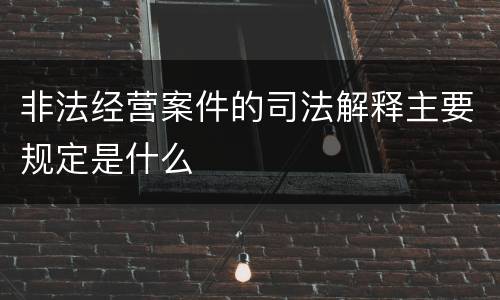 非法经营案件的司法解释主要规定是什么