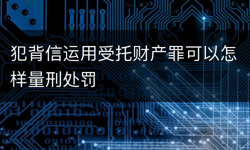 犯背信运用受托财产罪可以怎样量刑处罚