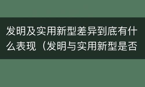 发明及实用新型差异到底有什么表现（发明与实用新型是否具有实用性）