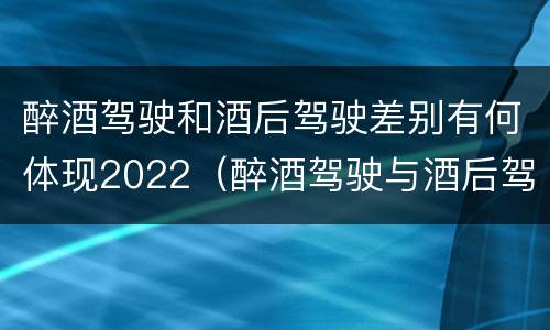 醉酒驾驶和酒后驾驶差别有何体现2022（醉酒驾驶与酒后驾驶的区别）