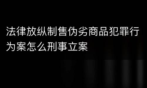 法律放纵制售伪劣商品犯罪行为案怎么刑事立案