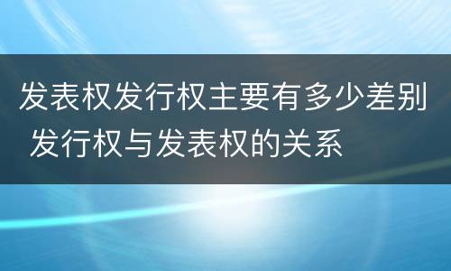 发表权发行权主要有多少差别 发行权与发表权的关系
