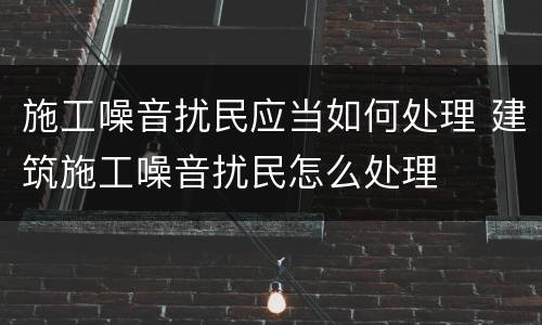 施工噪音扰民应当如何处理 建筑施工噪音扰民怎么处理