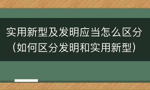 实用新型及发明应当怎么区分（如何区分发明和实用新型）