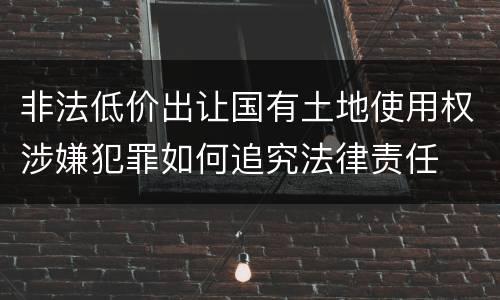 非法低价出让国有土地使用权涉嫌犯罪如何追究法律责任
