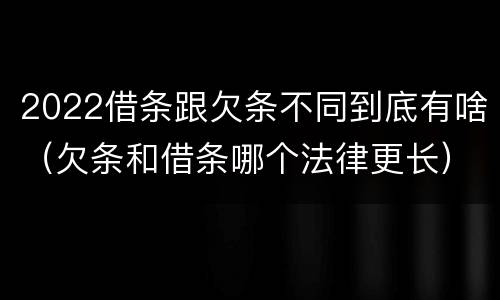 2022借条跟欠条不同到底有啥（欠条和借条哪个法律更长）