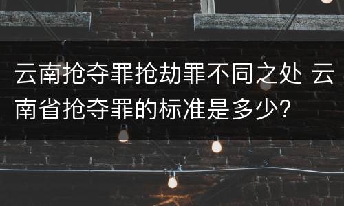 云南抢夺罪抢劫罪不同之处 云南省抢夺罪的标准是多少?