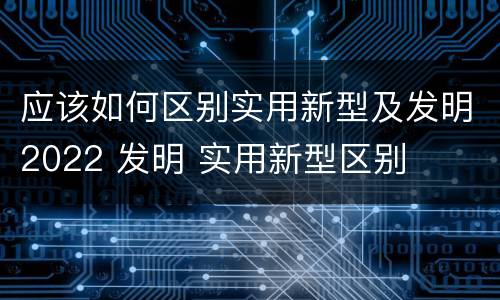 应该如何区别实用新型及发明2022 发明 实用新型区别