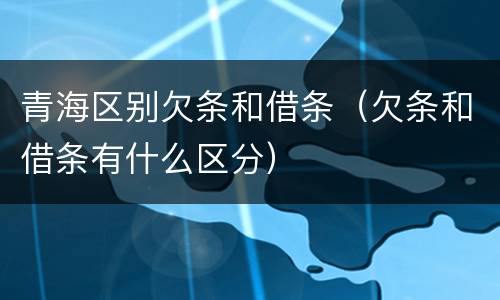 青海区别欠条和借条（欠条和借条有什么区分）