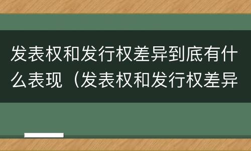 发表权和发行权差异到底有什么表现（发表权和发行权差异到底有什么表现呢）