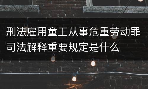 刑法雇用童工从事危重劳动罪司法解释重要规定是什么