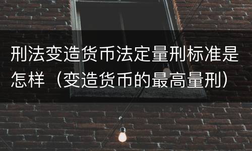 刑法变造货币法定量刑标准是怎样（变造货币的最高量刑）