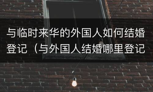 与临时来华的外国人如何结婚登记（与外国人结婚哪里登记）