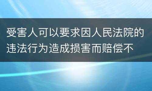 受害人可以要求因人民法院的违法行为造成损害而赔偿不