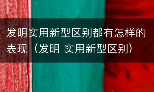 发明实用新型区别都有怎样的表现（发明 实用新型区别）