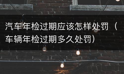 汽车年检过期应该怎样处罚（车辆年检过期多久处罚）
