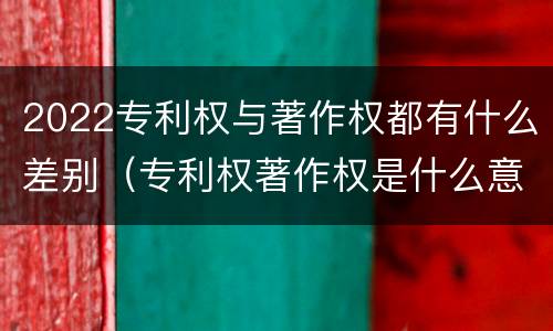 2022专利权与著作权都有什么差别（专利权著作权是什么意思）