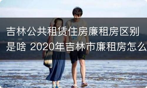 吉林公共租赁住房廉租房区别是啥 2020年吉林市廉租房怎么样