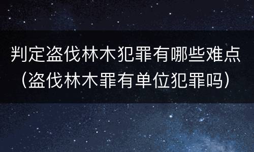 判定盗伐林木犯罪有哪些难点（盗伐林木罪有单位犯罪吗）