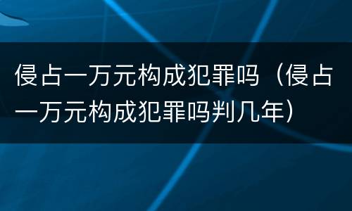 侵占一万元构成犯罪吗（侵占一万元构成犯罪吗判几年）