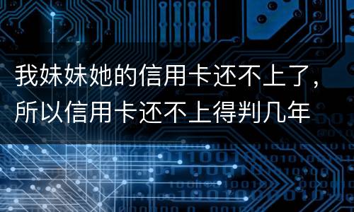 我妹妹她的信用卡还不上了,所以信用卡还不上得判几年