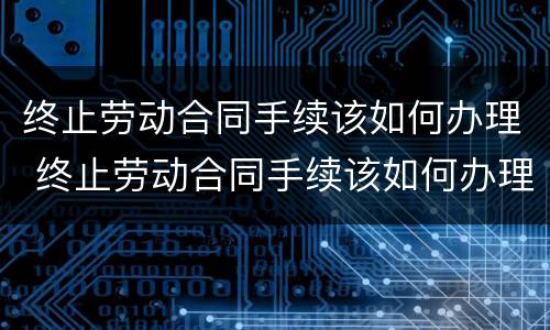 终止劳动合同手续该如何办理 终止劳动合同手续该如何办理流程