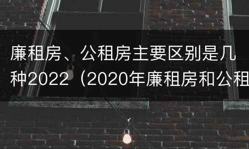 廉租房、公租房主要区别是几种2022（2020年廉租房和公租房的区别）