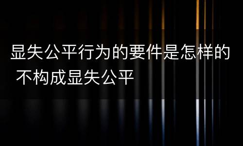 显失公平行为的要件是怎样的 不构成显失公平