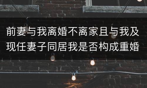 前妻与我离婚不离家且与我及现任妻子同居我是否构成重婚罪