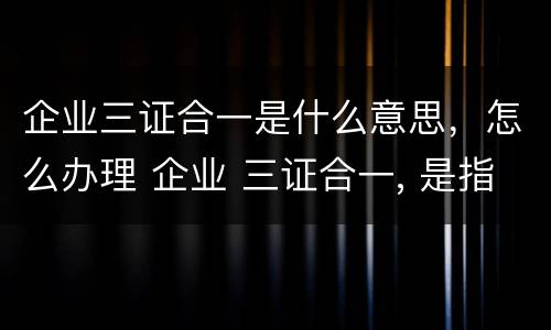企业三证合一是什么意思，怎么办理 企业 三证合一, 是指哪三证?