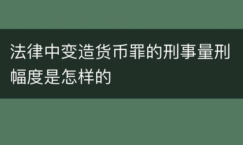 法律中变造货币罪的刑事量刑幅度是怎样的