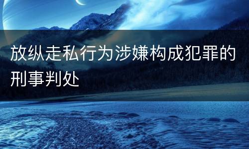 放纵走私行为涉嫌构成犯罪的刑事判处