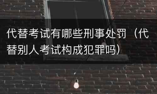 代替考试有哪些刑事处罚（代替别人考试构成犯罪吗）