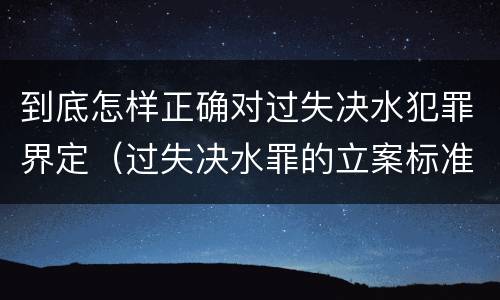 到底怎样正确对过失决水犯罪界定（过失决水罪的立案标准）