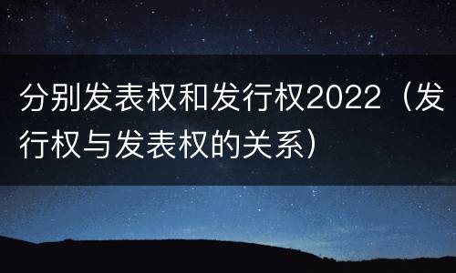 分别发表权和发行权2022（发行权与发表权的关系）
