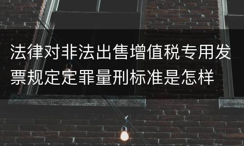 法律对非法出售增值税专用发票规定定罪量刑标准是怎样
