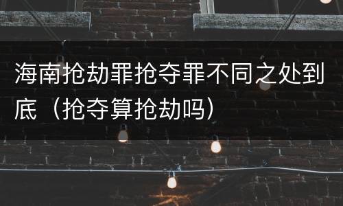 海南抢劫罪抢夺罪不同之处到底（抢夺算抢劫吗）