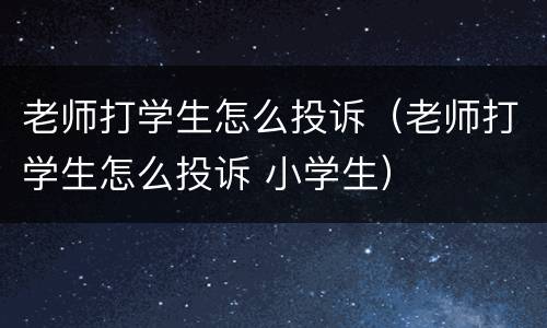 老师打学生怎么投诉（老师打学生怎么投诉 小学生）