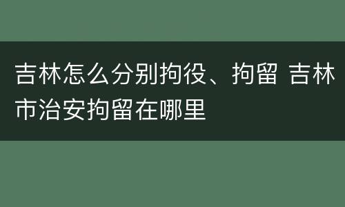 吉林怎么分别拘役、拘留 吉林市治安拘留在哪里