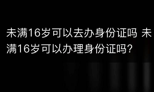 未满16岁可以去办身份证吗 未满16岁可以办理身份证吗?