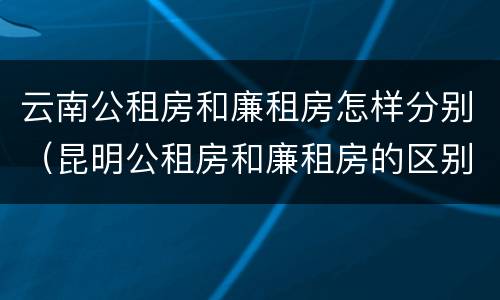 云南公租房和廉租房怎样分别（昆明公租房和廉租房的区别）