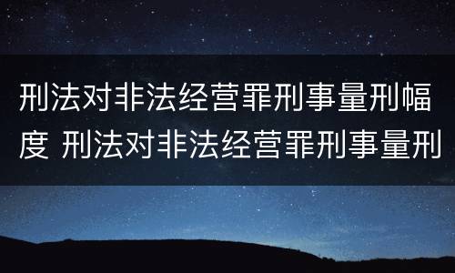 刑法对非法经营罪刑事量刑幅度 刑法对非法经营罪刑事量刑幅度的规定