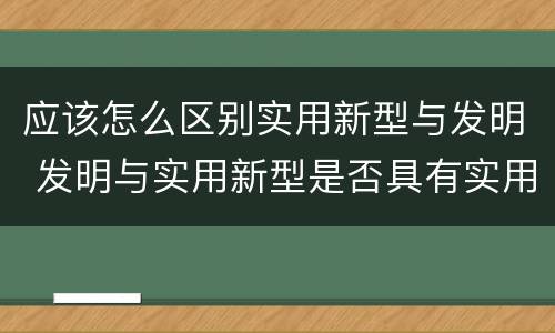 应该怎么区别实用新型与发明 发明与实用新型是否具有实用性