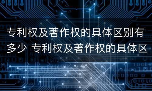 专利权及著作权的具体区别有多少 专利权及著作权的具体区别有多少种