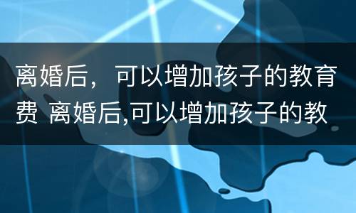 离婚后，可以增加孩子的教育费 离婚后,可以增加孩子的教育费用吗