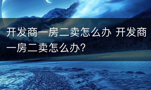 开发商一房二卖怎么办 开发商一房二卖怎么办?
