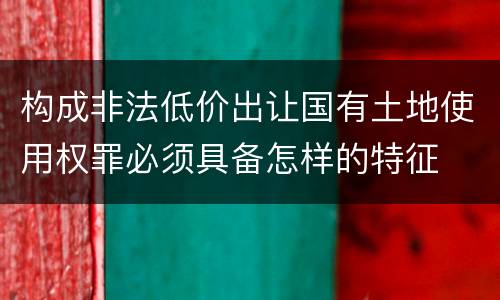 构成非法低价出让国有土地使用权罪必须具备怎样的特征
