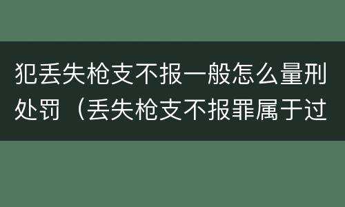 犯丢失枪支不报一般怎么量刑处罚（丢失枪支不报罪属于过失犯罪吗）