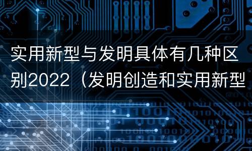 实用新型与发明具体有几种区别2022（发明创造和实用新型的区别）