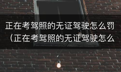 正在考驾照的无证驾驶怎么罚（正在考驾照的无证驾驶怎么罚款）